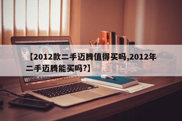 【2012款二手迈腾值得买吗,2012年二手迈腾能买吗?】