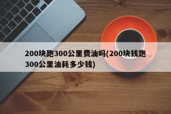 200块跑300公里费油吗(200块钱跑300公里油耗多少钱)