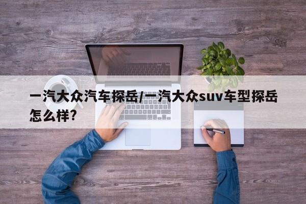 一汽大众汽车探岳/一汽大众suv车型探岳怎么样?