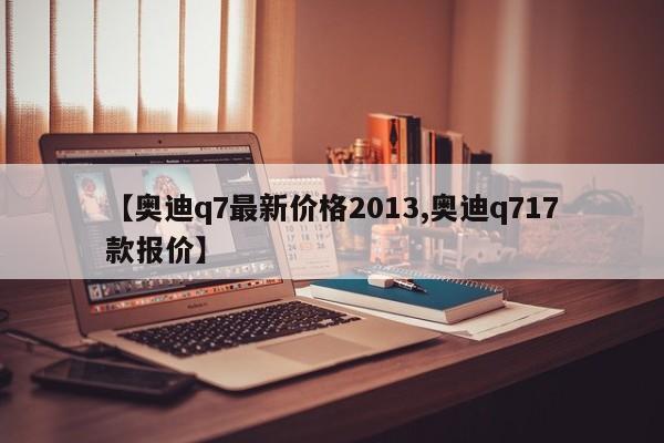【奥迪q7最新价格2013,奥迪q717款报价】