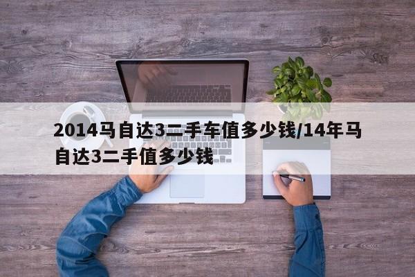 2014马自达3二手车值多少钱/14年马自达3二手值多少钱
