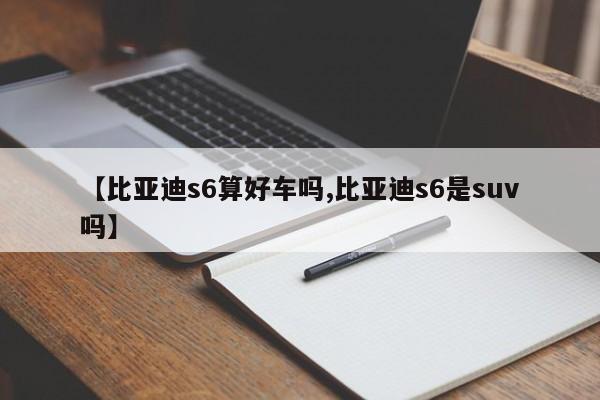 【比亚迪s6算好车吗,比亚迪s6是suv吗】