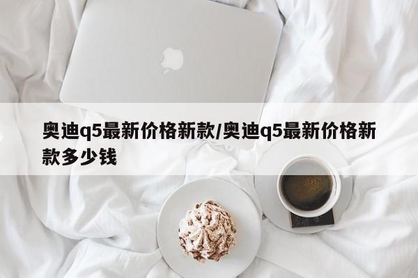 奥迪q5最新价格新款/奥迪q5最新价格新款多少钱
