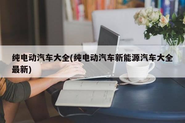 纯电动汽车大全(纯电动汽车新能源汽车大全最新)
