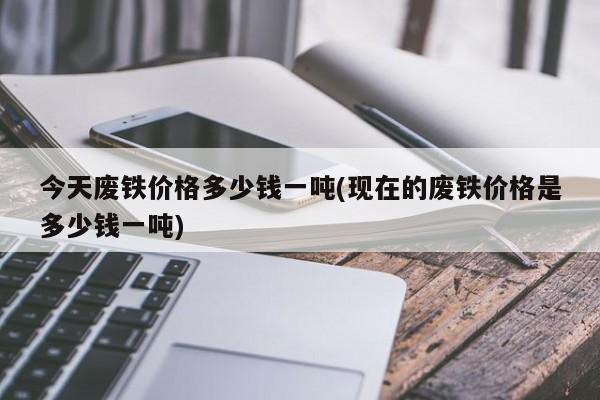 今天废铁价格多少钱一吨(现在的废铁价格是多少钱一吨)