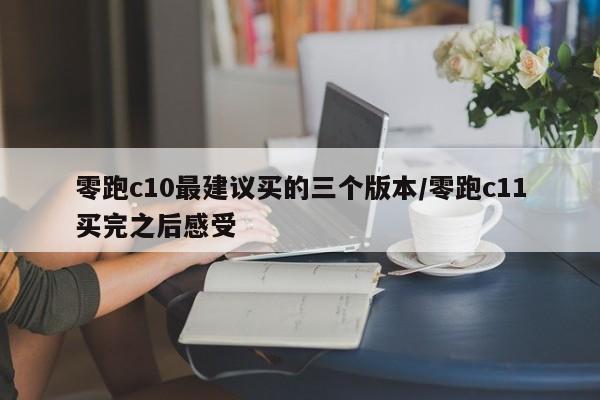 零跑c10最建议买的三个版本/零跑c11买完之后感受