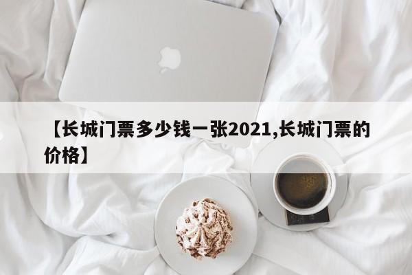 【长城门票多少钱一张2021,长城门票的价格】