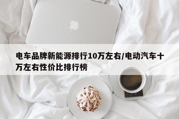 电车品牌新能源排行10万左右/电动汽车十万左右性价比排行榜