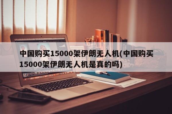 中国购买15000架伊朗无人机(中国购买15000架伊朗无人机是真的吗)