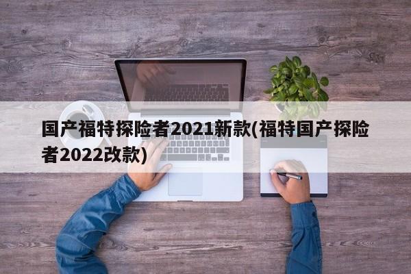 国产福特探险者2021新款(福特国产探险者2022改款)
