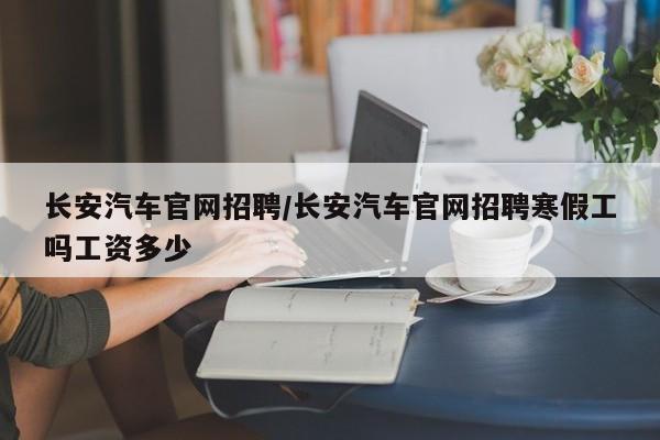 长安汽车官网招聘/长安汽车官网招聘寒假工吗工资多少