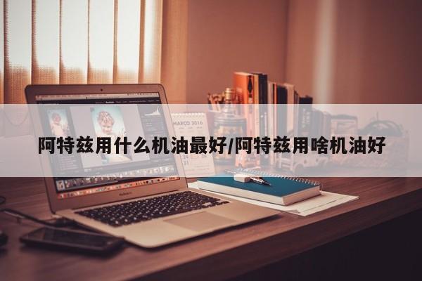 阿特兹用什么机油最好/阿特兹用啥机油好