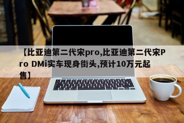 【比亚迪第二代宋pro,比亚迪第二代宋Pro DMi实车现身街头,预计10万元起售】