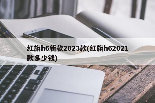 红旗h6新款2023款(红旗h62021款多少钱)
