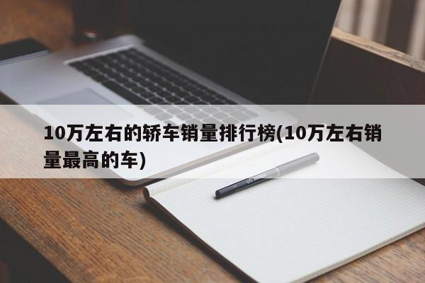 10万左右的轿车销量排行榜(10万左右销量最高的车)