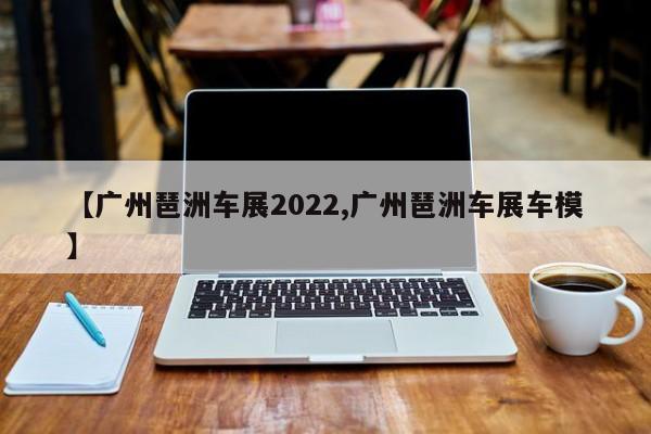 【广州琶洲车展2022,广州琶洲车展车模】