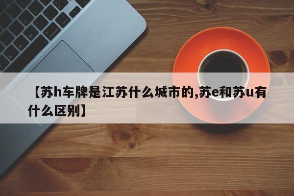 【苏h车牌是江苏什么城市的,苏e和苏u有什么区别】