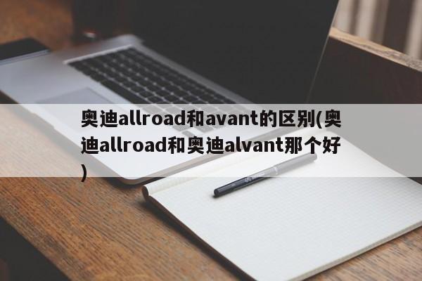 奥迪allroad和avant的区别(奥迪allroad和奥迪alvant那个好)