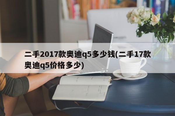 二手2017款奥迪q5多少钱(二手17款奥迪q5价格多少)