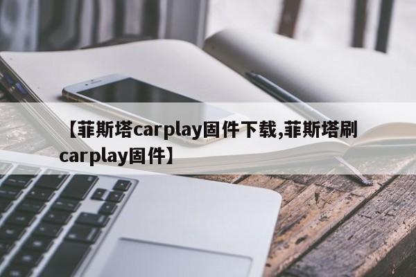 【菲斯塔carplay固件下载,菲斯塔刷carplay固件】