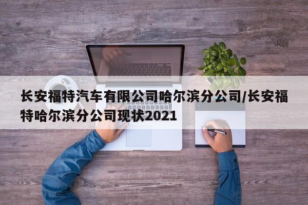 长安福特汽车有限公司哈尔滨分公司/长安福特哈尔滨分公司现状2021