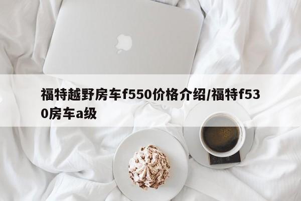 福特越野房车f550价格介绍/福特f530房车a级
