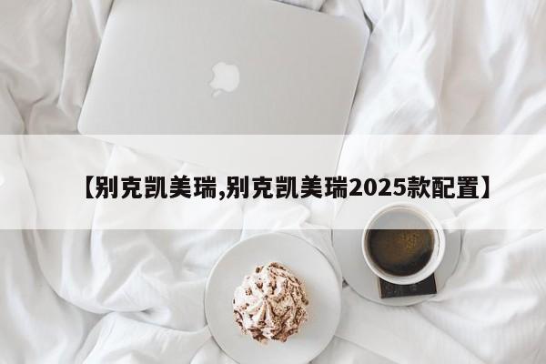 【别克凯美瑞,别克凯美瑞2025款配置】