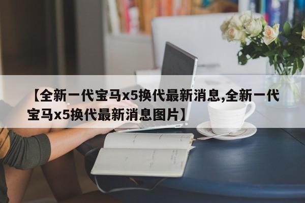 【全新一代宝马x5换代最新消息,全新一代宝马x5换代最新消息图片】