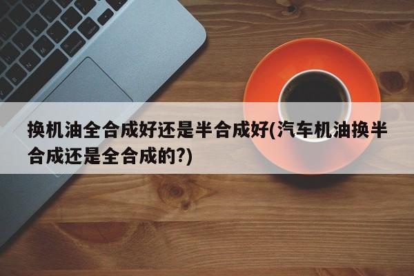 换机油全合成好还是半合成好(汽车机油换半合成还是全合成的?)